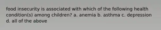 food insecurity is associated with which of the following health condition(s) among children? a. anemia b. asthma c. depression d. all of the above