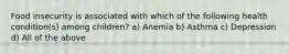 Food insecurity is associated with which of the following health condition(s) among children? a) Anemia b) Asthma c) Depression d) All of the above