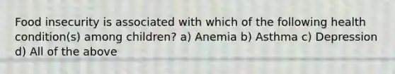 Food insecurity is associated with which of the following health condition(s) among children? a) Anemia b) Asthma c) Depression d) All of the above