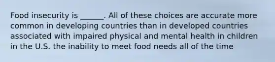 Food insecurity is ______. All of these choices are accurate more common in developing countries than in developed countries associated with impaired physical and mental health in children in the U.S. the inability to meet food needs all of the time