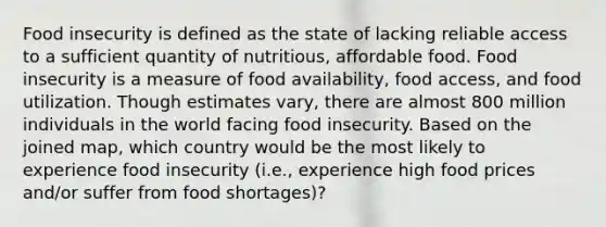 Food insecurity is defined as the state of lacking reliable access to a sufficient quantity of nutritious, affordable food. Food insecurity is a measure of food availability, food access, and food utilization. Though estimates vary, there are almost 800 million individuals in the world facing food insecurity. Based on the joined map, which country would be the most likely to experience food insecurity (i.e., experience high food prices and/or suffer from food shortages)?