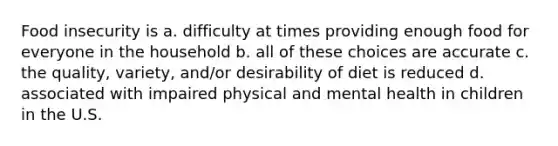 Food insecurity is a. difficulty at times providing enough food for everyone in the household b. all of these choices are accurate c. the quality, variety, and/or desirability of diet is reduced d. associated with impaired physical and mental health in children in the U.S.