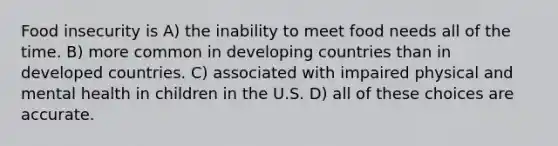 Food insecurity is A) the inability to meet food needs all of the time. B) more common in developing countries than in developed countries. C) associated with impaired physical and mental health in children in the U.S. D) all of these choices are accurate.