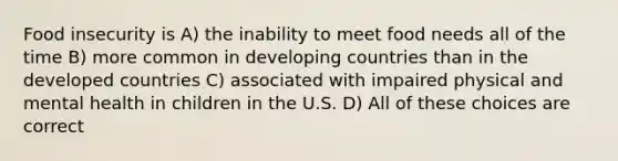 Food insecurity is A) the inability to meet food needs all of the time B) more common in developing countries than in the developed countries C) associated with impaired physical and mental health in children in the U.S. D) All of these choices are correct