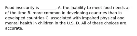 Food insecurity is ________. A. the inability to meet food needs all of the time B. more common in developing countries than in developed countries C. associated with impaired physical and mental health in children in the U.S. D. All of these choices are accurate.