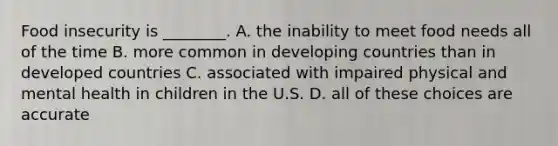 Food insecurity is ________. A. the inability to meet food needs all of the time B. more common in developing countries than in developed countries C. associated with impaired physical and mental health in children in the U.S. D. all of these choices are accurate