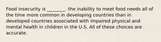 Food insecurity is ________. the inability to meet food needs all of the time more common in developing countries than in developed countries associated with impaired physical and mental health in children in the U.S. All of these choices are accurate.