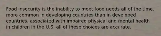 Food insecurity is the inability to meet food needs all of the time. more common in developing countries than in developed countries. associated with impaired physical and mental health in children in the U.S. all of these choices are accurate.