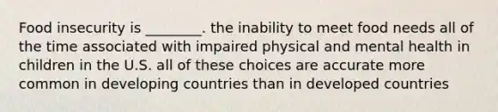 Food insecurity is ________. the inability to meet food needs all of the time associated with impaired physical and mental health in children in the U.S. all of these choices are accurate more common in developing countries than in developed countries