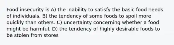 Food insecurity is A) the inability to satisfy the basic food needs of individuals. B) the tendency of some foods to spoil more quickly than others. C) uncertainty concerning whether a food might be harmful. D) the tendency of highly desirable foods to be stolen from stores