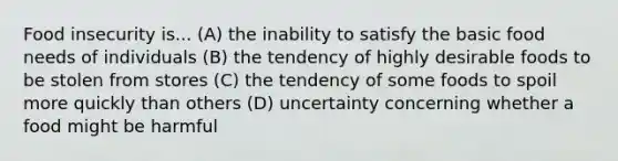 Food insecurity is... (A) the inability to satisfy the basic food needs of individuals (B) the tendency of highly desirable foods to be stolen from stores (C) the tendency of some foods to spoil more quickly than others (D) uncertainty concerning whether a food might be harmful