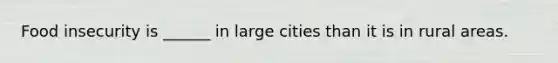 Food insecurity is ______ in large cities than it is in rural areas.