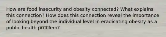 How are food insecurity and obesity connected? What explains this connection? How does this connection reveal the importance of looking beyond the individual level in eradicating obesity as a public health problem?