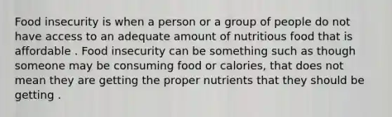 Food insecurity is when a person or a group of people do not have access to an adequate amount of nutritious food that is affordable . Food insecurity can be something such as though someone may be consuming food or calories, that does not mean they are getting the proper nutrients that they should be getting .