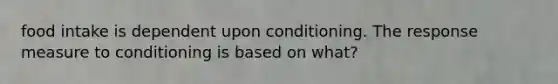 food intake is dependent upon conditioning. The response measure to conditioning is based on what?