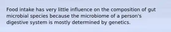 Food intake has very little influence on the composition of gut microbial species because the microbiome of a person's digestive system is mostly determined by genetics.