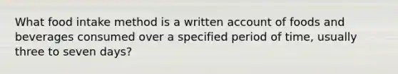 What food intake method is a written account of foods and beverages consumed over a specified period of time, usually three to seven days?