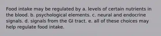 Food intake may be regulated by a. levels of certain nutrients in the blood. b. psychological elements. c. neural and endocrine signals. d. signals from the GI tract. e. all of these choices may help regulate food intake.
