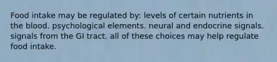 Food intake may be regulated by: levels of certain nutrients in the blood. psychological elements. neural and endocrine signals. signals from the GI tract. all of these choices may help regulate food intake.