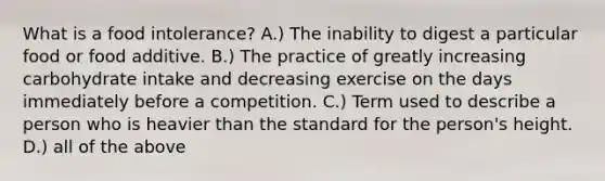 What is a food intolerance? A.) The inability to digest a particular food or food additive. B.) The practice of greatly increasing carbohydrate intake and decreasing exercise on the days immediately before a competition. C.) Term used to describe a person who is heavier than the standard for the person's height. D.) all of the above