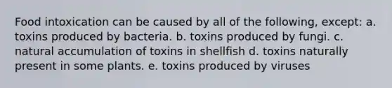 Food intoxication can be caused by all of the following, except: a. toxins produced by bacteria. b. toxins produced by fungi. c. natural accumulation of toxins in shellfish d. toxins naturally present in some plants. e. toxins produced by viruses