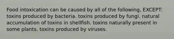 Food intoxication can be caused by all of the following, EXCEPT: toxins produced by bacteria. toxins produced by fungi. natural accumulation of toxins in shellfish. toxins naturally present in some plants. toxins produced by viruses.