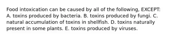 Food intoxication can be caused by all of the following, EXCEPT: A. toxins produced by bacteria. B. toxins produced by fungi. C. natural accumulation of toxins in shellfish. D. toxins naturally present in some plants. E. toxins produced by viruses.