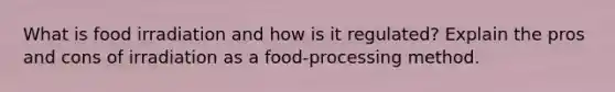 What is food irradiation and how is it regulated? Explain the pros and cons of irradiation as a food-processing method.