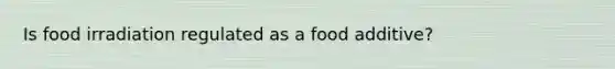 Is food irradiation regulated as a food additive?