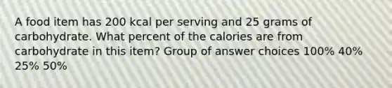 A food item has 200 kcal per serving and 25 grams of carbohydrate. What percent of the calories are from carbohydrate in this item? Group of answer choices 100% 40% 25% 50%