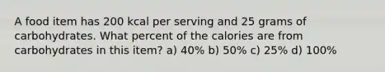 A food item has 200 kcal per serving and 25 grams of carbohydrates. What percent of the calories are from carbohydrates in this item? a) 40% b) 50% c) 25% d) 100%