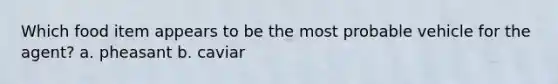 Which food item appears to be the most probable vehicle for the agent? a. pheasant b. caviar