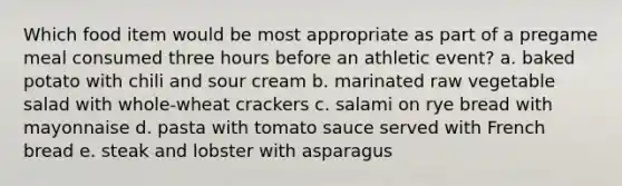 Which food item would be most appropriate as part of a pregame meal consumed three hours before an athletic event? a. baked potato with chili and sour cream b. marinated raw vegetable salad with whole-wheat crackers c. salami on rye bread with mayonnaise d. pasta with tomato sauce served with French bread e. steak and lobster with asparagus