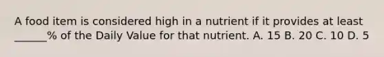 A food item is considered high in a nutrient if it provides at least ______% of the Daily Value for that nutrient. A. 15 B. 20 C. 10 D. 5