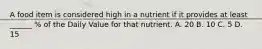 A food item is considered high in a nutrient if it provides at least ______ % of the Daily Value for that nutrient. A. 20 B. 10 C. 5 D. 15