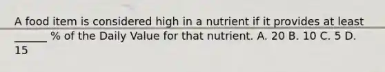 A food item is considered high in a nutrient if it provides at least ______ % of the Daily Value for that nutrient. A. 20 B. 10 C. 5 D. 15