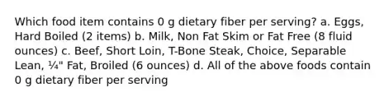 Which food item contains 0 g dietary fiber per serving? a. Eggs, Hard Boiled (2 items) b. Milk, Non Fat Skim or Fat Free (8 fluid ounces) c. Beef, Short Loin, T-Bone Steak, Choice, Separable Lean, ¼" Fat, Broiled (6 ounces) d. All of the above foods contain 0 g dietary fiber per serving