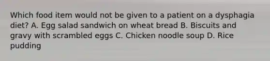 Which food item would not be given to a patient on a dysphagia diet? A. Egg salad sandwich on wheat bread B. Biscuits and gravy with scrambled eggs C. Chicken noodle soup D. Rice pudding