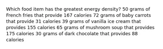 Which food item has the greatest energy density? 50 grams of French fries that provide 167 calories 72 grams of baby carrots that provide 31 calories 39 grams of vanilla ice cream that provides 155 calories 65 grams of mushroom soup that provides 175 calories 30 grams of dark chocolate that provides 88 calories