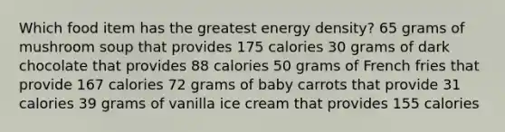 Which food item has the greatest energy density? 65 grams of mushroom soup that provides 175 calories 30 grams of dark chocolate that provides 88 calories 50 grams of French fries that provide 167 calories 72 grams of baby carrots that provide 31 calories 39 grams of vanilla ice cream that provides 155 calories