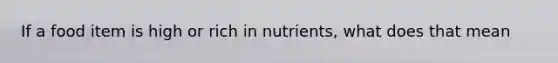 If a food item is high or rich in nutrients, what does that mean