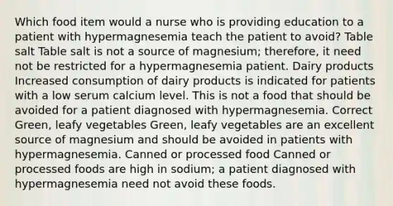 Which food item would a nurse who is providing education to a patient with hypermagnesemia teach the patient to avoid? Table salt Table salt is not a source of magnesium; therefore, it need not be restricted for a hypermagnesemia patient. Dairy products Increased consumption of dairy products is indicated for patients with a low serum calcium level. This is not a food that should be avoided for a patient diagnosed with hypermagnesemia. Correct Green, leafy vegetables Green, leafy vegetables are an excellent source of magnesium and should be avoided in patients with hypermagnesemia. Canned or processed food Canned or processed foods are high in sodium; a patient diagnosed with hypermagnesemia need not avoid these foods.