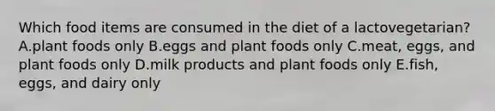 Which food items are consumed in the diet of a lactovegetarian? A.plant foods only B.eggs and plant foods only C.meat, eggs, and plant foods only D.milk products and plant foods only E.fish, eggs, and dairy only