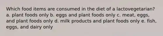 Which food items are consumed in the diet of a lactovegetarian? a. plant foods only b. eggs and plant foods only c. meat, eggs, and plant foods only d. milk products and plant foods only e. fish, eggs, and dairy only