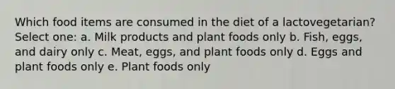 Which food items are consumed in the diet of a lactovegetarian? Select one: a. Milk products and plant foods only b. Fish, eggs, and dairy only c. Meat, eggs, and plant foods only d. Eggs and plant foods only e. Plant foods only