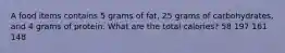 A food items contains 5 grams of fat, 25 grams of carbohydrates, and 4 grams of protein. What are the total calories? 58 197 161 148