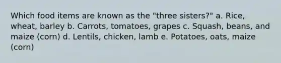 Which food items are known as the "three sisters?" a. Rice, wheat, barley b. Carrots, tomatoes, grapes c. Squash, beans, and maize (corn) d. Lentils, chicken, lamb e. Potatoes, oats, maize (corn)