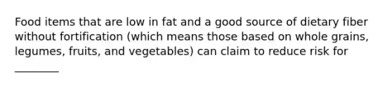 Food items that are low in fat and a good source of dietary fiber without fortification (which means those based on whole grains, legumes, fruits, and vegetables) can claim to reduce risk for ________