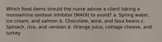 Which food items should the nurse advise a client taking a monoamine oxidase inhibitor (MAOI) to avoid? a. Spring water, ice cream, and salmon b. Chocolate, wine, and fava beans c. Spinach, rice, and venison d. Orange juice, cottage cheese, and turkey