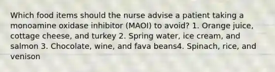 Which food items should the nurse advise a patient taking a monoamine oxidase inhibitor (MAOI) to avoid? 1. Orange juice, cottage cheese, and turkey 2. Spring water, ice cream, and salmon 3. Chocolate, wine, and fava beans4. Spinach, rice, and venison